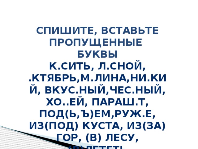 Спишите, вставьте пропущенные Буквы К.сить, л.сной, .ктябрь,м.лина,ни.кий, вкус.ный,чес.ный, хо..ей, параш.т, под(ь,ъ)ем,руж.е, из(под) куста, из(за) гор, (в) лесу, (в)лететь