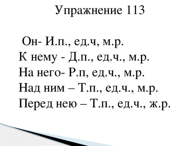 Упражнение 113  Он- И.п., ед.ч, м.р.  К нему - Д.п., ед.ч., м.р.  На него- Р.п, ед.ч., м.р.  Над ним – Т.п., ед.ч., м.р.  Перед нею – Т.п., ед.ч., ж.р.