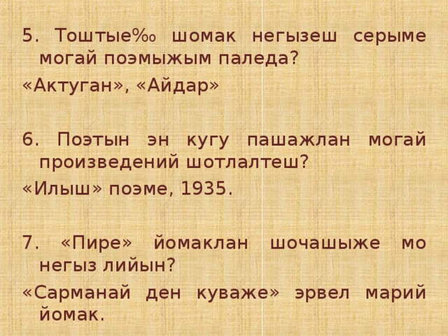 5. Тоштые ‰ шомак негызеш серыме могай поэмыжым паледа? «Актуган», «Айдар» 6. Поэтын эн кугу пашажлан могай произведений шотлалтеш? «Илыш» поэме, 1935. 7. «Пире» йомаклан шочашыже мо негыз лийын? «Сарманай ден куваже» эрвел марий йомак.