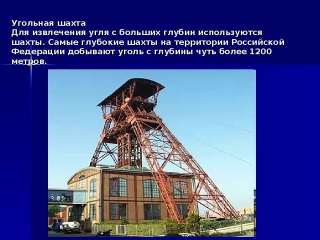 Угольная шахта  Для извлечения угля с больших глубин используются шахты. Самые глубокие шахты на территории Российской Федерации добывают уголь с глубины чуть более 1200 метров.
