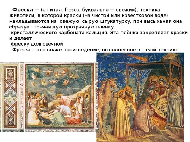 Фреска — (от итал. fresco, буквально — свежий), техника живописи, в которой  краски (на чистой или известковой воде) накладываются на свежую, сырую  штукатурку, при высыхании она образует тончайшую прозрачную плёнку  кристаллического карбоната кальция. Эта плёнка закрепляет краски и делает  фреску долговечной.  Фреска – это также произведение, выполненное в такой  технике.