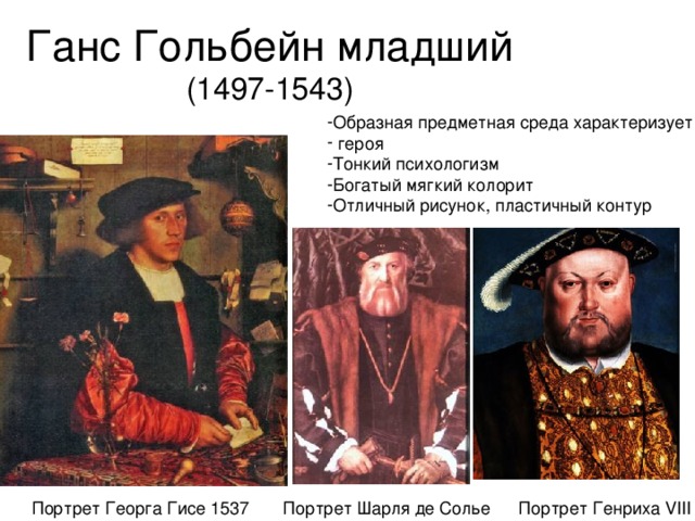 Ганс Гольбейн младший (1497-1543) Образная предметная среда характеризует  героя Тонкий психологизм Богатый мягкий колорит Отличный рисунок, пластичный контур Портрет Георга Гисе 1537 Портрет Генриха VIII Портрет Шарля де Солье