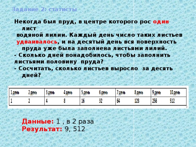 Задание 2: статисты Некогда был пруд, в центре которого рос один лист  водяной лилии. Каждый день число таких листьев  удваивалось , и на десятый день вся поверхность пруда уже была заполнена листьями лилий. - Сколько дней понадобилось, чтобы заполнить листьями половину пруда? - Сосчитать, сколько листьев выросло за десять дней?