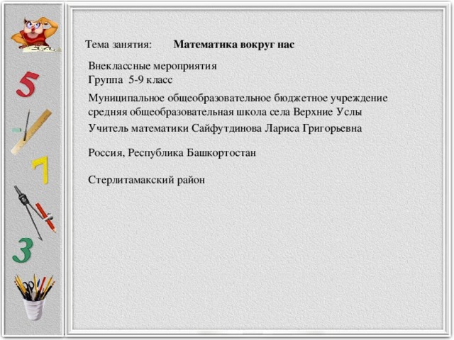 Тема занятия: Математика вокруг нас   Группа 5-9 класс Внеклассные мероприятия Учитель математики Сайфутдинова Лариса Григорьевна Муниципальное общеобразовательное бюджетное учреждение средняя общеобразовательная школа села Верхние Услы Россия, Республика Башкортостан Стерлитамакский район