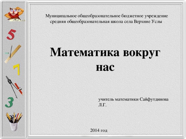 Муниципальное общеобразовательное бюджетное учреждение средняя общеобразовательная школа села Верхние Услы Математика вокруг нас  учитель математики Сайфутдинова Л.Г.  2014 год