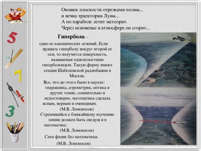 Окошек плоскости отрезками полны...  и вечна траектория Луны...  А по параболе летит метеорит.  Через мгновенье в атмосфере он сгорит... Гипербола – одно из канонических сечений. Если вращать гиперболу вокруг второй ее оси, то получится поверхность, называемая однополостным гиперболоидом. Такую форму имеют секции Шаболовской радиобашни в Москве.  Все, что до этого было в науках: гидравлика, аэрометрия, оптика и других темно, сомнительно и недостоверно, математика сделала ясным, верным и очевидным. (М.В. Ломоносов)   Стремящийся к ближайшему изучению химии должен быть сведущ и в математике. (М.В. Ломоносов)  Слеп физик без математики.  (М.В. Ломоносов) 