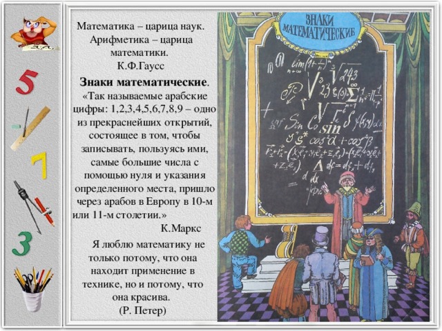 Математика – царица наук. Арифметика – царица математики. К.Ф.Гаусс Знаки математические . «Так называемые арабские цифры: 1,2,3,4,5,6,7,8,9 – одно из прекраснейших открытий, состоящее в том, чтобы записывать, пользуясь ими, самые большие числа с помощью нуля и указания определенного места, пришло через арабов в Европу в 10-м или 11-м столетии.» К.Маркс   Я люблю математику не только потому, что она находит применение в технике, но и потому, что она красива. (Р. Петер)