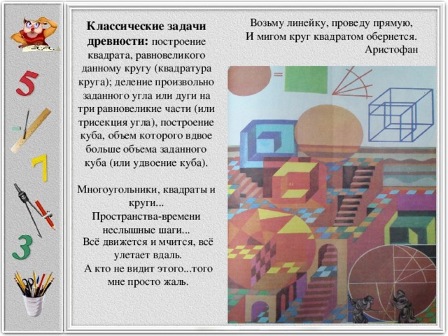 Возьму линейку, проведу прямую, И мигом круг квадратом обернется.  Аристофан Классические задачи древности: построение квадрата, равновеликого данному кругу (квадратура круга); деление произвольно заданного угла или дуги на три равновеликие части (или трисекция угла), построение куба, объем которого вдвое больше объема заданного куба (или удвоение куба).   Многоугольники, квадраты и круги...  Пространства-времени неслышные шаги...    Всё движется и мчится, всё улетает вдаль.  А кто не видит этого...того мне просто жаль.