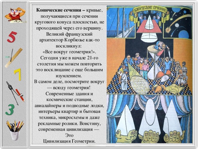 Конические сечения – кривые, получающиеся при сечении кругового конуса плоскостью, не проходящей через его вершину. Великий французский архитектор Корбюзье как-то воскликнул: «Все вокруг геометрия!». Сегодня уже в начале 21-го столетия мы можем повторить это восклицание с еще большим изумлением. В самом деле, посмотрите вокруг — всюду геометрия! Современные здания и космические станции, авиалайнеры и подводные лодки, интерьеры квартир и бытовая техника, микросхемы и даже рекламные ролики. Воистину, современная цивилизация — Это  Цивилизация Геометрии.