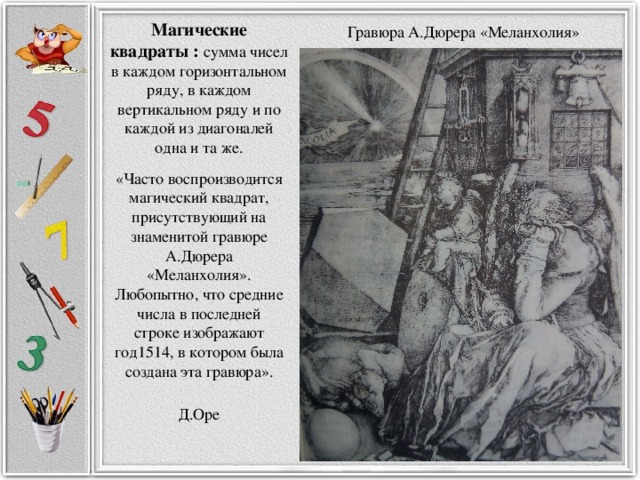 Гравюра А.Дюрера «Меланхолия» Магические квадраты : сумма чисел в каждом горизонтальном ряду, в каждом вертикальном ряду и по каждой из диагоналей одна и та же. «Часто воспроизводится магический квадрат, присутствующий на знаменитой гравюре А.Дюрера «Меланхолия». Любопытно, что средние числа в последней строке изображают год1514, в котором была создана эта гравюра».  Д.Оре