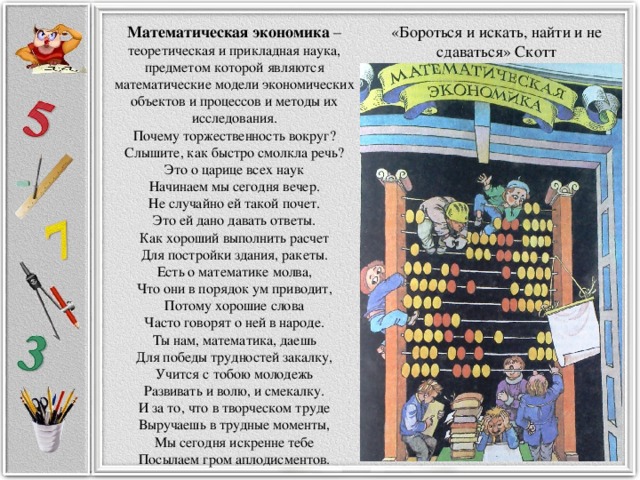 «Бороться и искать, найти и не сдаваться» Скотт Математическая экономика – теоретическая и прикладная наука, предметом которой являются математические модели экономических объектов и процессов и методы их исследования. Почему торжественность вокруг? Слышите, как быстро смолкла речь? Это о царице всех наук Начинаем мы сегодня вечер. Не случайно ей такой почет. Это ей дано давать ответы. Как хороший выполнить расчет Для постройки здания, ракеты. Есть о математике молва, Что они в порядок ум приводит, Потому хорошие слова Часто говорят о ней в народе. Ты нам, математика, даешь Для победы трудностей закалку, Учится с тобою молодежь Развивать и волю, и смекалку. И за то, что в творческом труде Выручаешь в трудные моменты, Мы сегодня искренне тебе Посылаем гром аплодисментов.