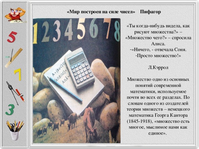 «Мир построен на силе чисел» Пифагор «Ты когда-нибудь видела, как рисуют множества?» – «Множество чего?» – спросила Алиса. «Ничего, - отвечала Соня. Просто множество!»  Л.Кэррол Множество одно из основных понятий современной математики, используемое почти во всех ее разделах. По словам одного из создателей теории множеств – немецкого математика Георга Кантора (1845-1918), «множество есть многое, мыслимое нами как единое».