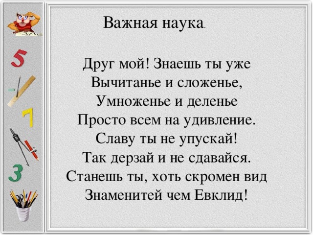 Важная наука . Друг мой! Знаешь ты уже Вычитанье и сложенье, Умноженье и деленье Просто всем на удивление. Славу ты не упускай! Так дерзай и не сдавайся. Станешь ты, хоть скромен вид Знаменитей чем Евклид!