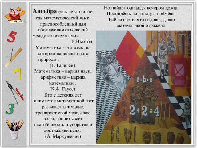 Но пойдет однажды вечером дождь.  Подойдёшь ты к окну и поймёшь:  Всё на свете, что видишь, давно  математикой отражено.   Алгебра есть не что иное, как математический язык, приспособленный для обозначения отношений между количествами» И.Ньютон Математика - это язык, на котором написана книга природы . (Г. Галилей)  Математика – царица наук, арифметика – царица математики . (К.Ф. Гаусс)  Кто с детских лет занимается математикой, тот развивает внимание, тренирует свой мозг, свою волю, воспитывает настойчивость и упорство в достижении цели. (А. Маркушевич)