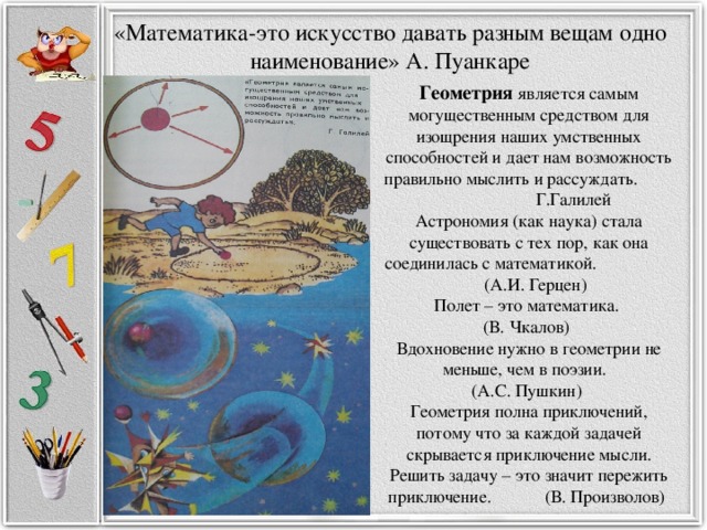 «Математика-это искусство давать разным вещам одно наименование» А. Пуанкаре Геометрия является самым могущественным средством для изощрения наших умственных способностей и дает нам возможность правильно мыслить и рассуждать. Г.Галилей Астрономия (как наука) стала существовать с тех пор, как она соединилась с математикой. (А.И. Герцен)   Полет – это математика. (В. Чкалов)   Вдохновение нужно в геометрии не меньше, чем в поэзии. (А.С. Пушкин)   Геометрия полна приключений, потому что за каждой задачей скрывается приключение мысли. Решить задачу – это значит пережить приключение. (В. Произволов) 