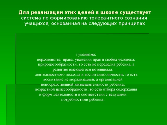 Для реализации этих целей в школе существует система по формированию толерантного сознания учащихся, основанная на следующих принципах гуманизма; верховенства права, уважения прав и свобод человека; природосообразности, то есть не переделка ребенка, а развитие имеющегося потенциала; деятельностного подхода к воспитанию личности, то есть воспитание не морализацией, а организацией непосредственной жизнедеятельности ребенка; возрастной целесообразности, то есть отбора содержания и форм деятельности в соответствии с ведущими потребностями ребенка;