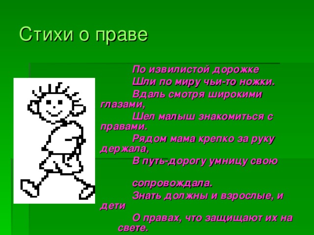 Стихи о праве  По извилистой дорожке  Шли по миру чьи-то ножки.  Вдаль смотря широкими глазами,  Шел малыш знакомиться с правами.  Рядом мама крепко за руку держала,  В путь-дорогу умницу свою  сопровождала.  Знать должны и взрослые, и дети  О правах, что защищают их на свете.