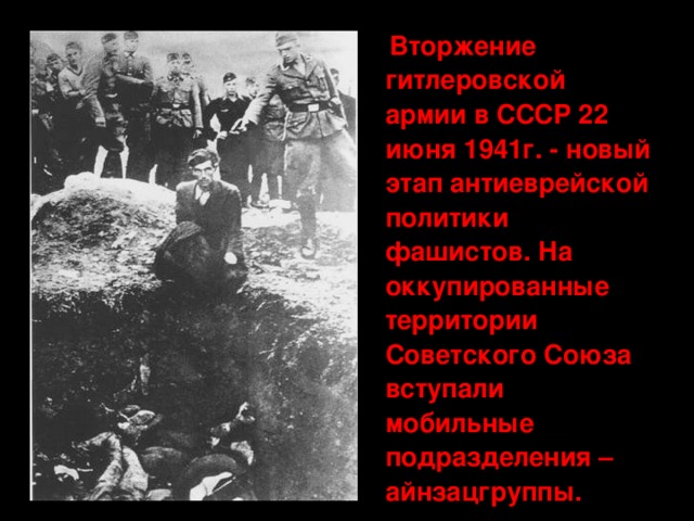 Вторжение гитлеровской армии в СССР 22 июня 1941г. - новый этап антиеврейской политики фашистов. На оккупированные территории Советского Союза вступали мобильные подразделения – айнзацгруппы.