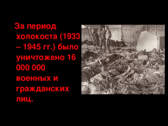 За период холокоста (1933 – 1945 гг.) было уничтожено 16 000 000 военных и гражданских лиц.