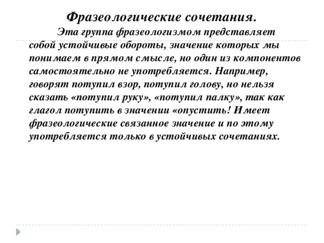 Фразеологические сочетания.  Эта группа фразеологизмом представляет собой устойчивые обороты, значение которых мы понимаем в прямом смысле, но один из компонентов самостоятельно не употребляется. Например, говорят потупил взор, потупил голову, но нельзя сказать «потупил руку», «потупил палку», так как глагол потупить в значении «опустить! Имеет фразеологические связанное значение и по этому употребляется только в устойчивых сочетаниях.