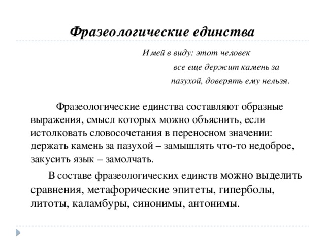 Фразеологические единства  Имей в виду: этот человек  все еще держит камень за  пазухой, доверять ему нельзя.  Фразеологические единства составляют образные выражения, смысл которых можно объяснить, если истолковать словосочетания в переносном значении: держать камень за пазухой – замышлять что-то недоброе, закусить язык – замолчать.  В составе фразеологических единств можно выделить сравнения, метафорические эпитеты, гиперболы, литоты, каламбуры, синонимы, антонимы.