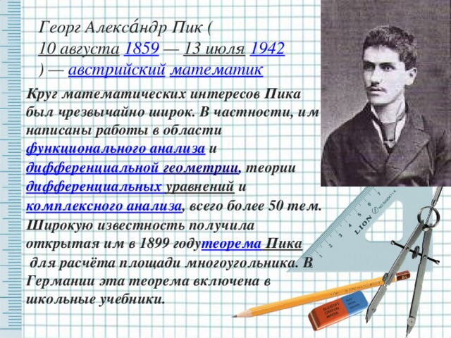 Георг Алекса́ндр Пик (  10 августа   1859  —  13 июля   1942 ) —  австрийский   математик Круг математических интересов Пика был чрезвычайно широк. В частности, им написаны работы в области функционального анализа  и  дифференциальной геометрии , теории дифференциальных уравнений  и  комплексного анализа , всего более 50 тем. Широкую известность получила открытая им в 1899 году теорема Пика  для расчёта площади многоугольника. В Германии эта теорема включена в школьные учебники.