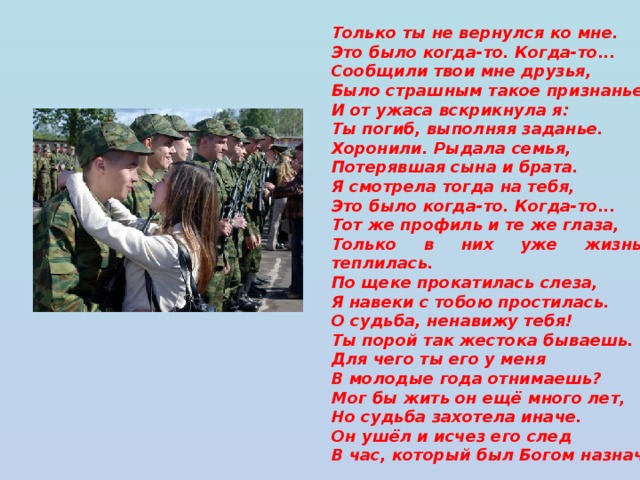 Только ты не вернулся ко мне. Это было когда-то. Когда-то... Сообщили твои мне друзья, Было страшным такое признанье И от ужаса вскрикнула я: Ты погиб, выполняя заданье. Хоронили. Рыдала семья, Потерявшая сына и брата. Я смотрела тогда на тебя, Это было когда-то. Когда-то... Тот же профиль и те же глаза, Только в них уже жизнь не теплилась. По щеке прокатилась слеза, Я навеки с тобою простилась. О судьба, ненавижу тебя! Ты порой так жестока бываешь. Для чего ты его у меня В молодые года отнимаешь? Мог бы жить он ещё много лет, Но судьба захотела иначе. Он ушёл и исчез его след В час, который был Богом назначен.