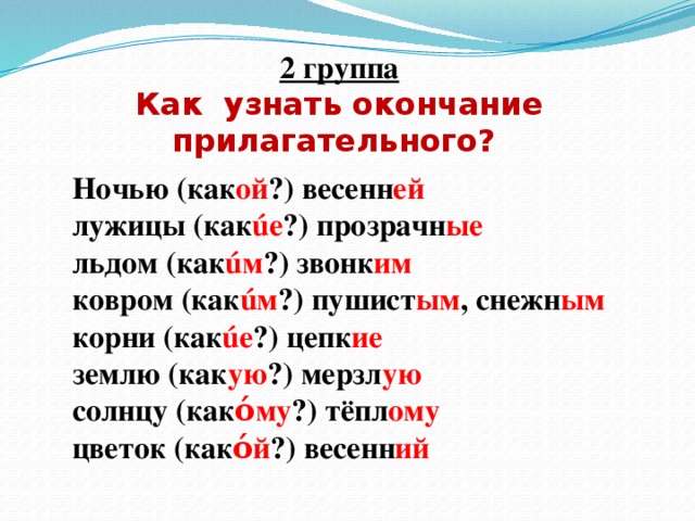 2 группа Как узнать окончание прилагательного?    Ночью (как ой ?) весенн ей лужицы (как úе ?) прозрачн ые  льдом (как úм ?) звонк им ковром (как úм ?) пушист ым , снежн ым корни (как úе ?) цепк ие землю (как ую ?)  мерзл ую солнцу (как όму ?) тёпл ому цветок (как όй ?) весенн ий