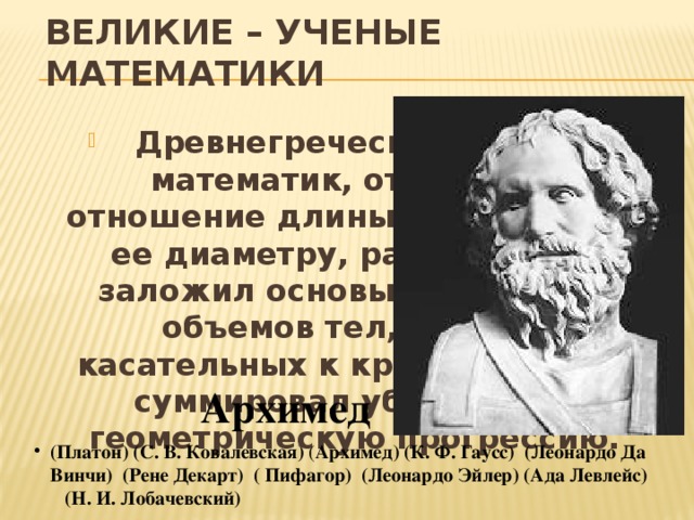 ВЕЛИКИЕ – УЧЕНЫЕ МАТЕМАТИКИ  Древнегреческий ученый, математик, открывший отношение длины окружности к ее диаметру, равное пи. Он заложил основы вычислений объемов тел, расчеты касательных к кривым, первый суммировал убывающую геометрическую прогрессию. Архимед