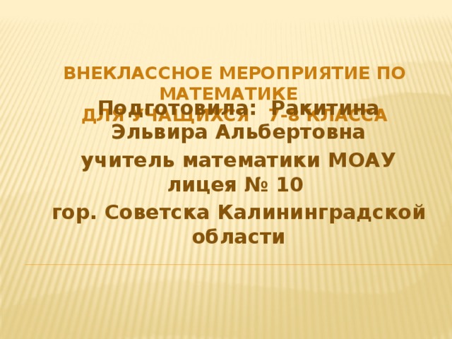 Подготовила: Ракитина Эльвира Альбертовна учитель математики МОАУ лицея № 10 гор. Советска Калининградской области Внеклассное мероприятие по математике  для учащихся 7-8 класса