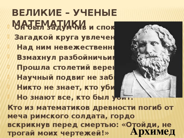 ВЕЛИКИЕ – УЧЕНЫЕ МАТЕМАТИКИ Он был задумчив и спокоен, Загадкой круга увлечен.  Над ним невежественный воин  Взмахнул разбойничьим мечем.  Прошла столетий вереница,  Научный подвиг не забыт.  Никто не знает, кто убийца,  Но знают все, кто был убит. Кто из математиков древности погиб от меча римского солдата, гордо вскрикнув перед смертью: «Отойди, не трогай моих чертежей!» Архимед