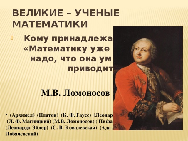 ВЕЛИКИЕ – УЧЕНЫЕ МАТЕМАТИКИ  Кому принадлежат эти строки: «Математику уже затем учить надо, что она ум в порядок приводит»?  М.В. Ломоносов ( Архимед) (Платон) (К. Ф. Гаусс) (Леонардо Да Винчи)  (Л. Ф. Магницкий) (М.В. Ломоносов) ( Пифагор) (П. Л. Чебышев) (Леонардо Эйлер) (С. В. Ковалевская) (Ада Левлейс) (Н. И. Лобачевский)