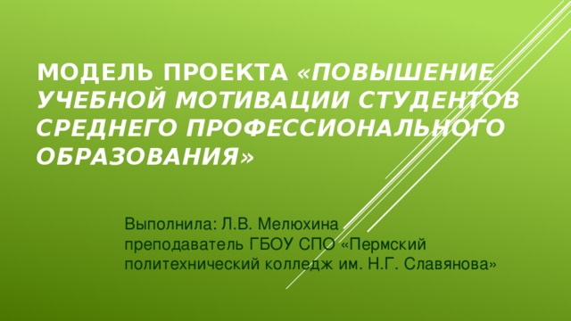 Модель проекта «повышение учебной мотивации студентов среднего профессионального образования» Выполнила: Л.В. Мелюхина преподаватель ГБОУ СПО «Пермский политехнический колледж им. Н.Г. Славянова»