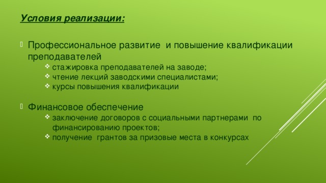 Условия реализации:  Профессиональное развитие и повышение квалификации преподавателей стажировка преподавателей на заводе; чтение лекций заводскими специалистами; курсы повышения квалификации стажировка преподавателей на заводе; чтение лекций заводскими специалистами; курсы повышения квалификации стажировка преподавателей на заводе; чтение лекций заводскими специалистами; курсы повышения квалификации Финансовое обеспечение заключение договоров с социальными партнерами по финансированию проектов; получение грантов за призовые места в конкурсах заключение договоров с социальными партнерами по финансированию проектов; получение грантов за призовые места в конкурсах заключение договоров с социальными партнерами по финансированию проектов; получение грантов за призовые места в конкурсах