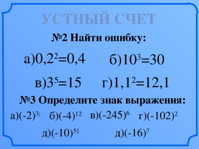 Устный счет № 2 Найти ошибку: а)0,2 2 =0,4 б)10 3 =30 г)1,1 2 =12,1 в)3 5 =15 № 3 Определите знак выражения: в)(-245) 6 а)(-2) 3; б)(-4) 12 г)(-102) 2 д)(-10) 51 д)(-16) 7