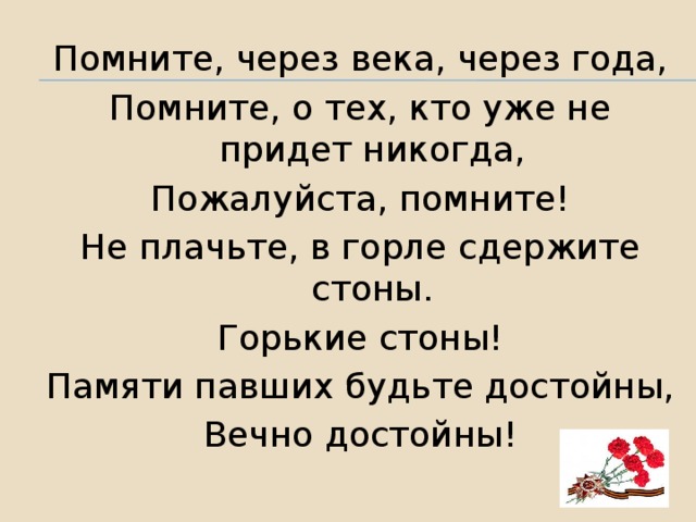 Помните, через века, через года, Помните, о тех, кто уже не придет никогда, Пожалуйста, помните! Не плачьте, в горле сдержите стоны. Горькие стоны! Памяти павших будьте достойны, Вечно достойны!