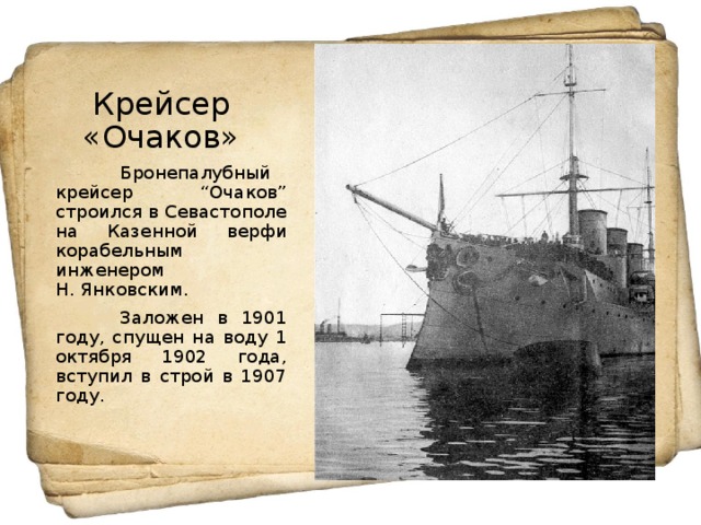 Крейсер «Очаков»  Бронепалубный крейсер “Очаков” строился в Севастополе на Казенной верфи корабельным инженером Н. Янковским.  Заложен в 1901 году, спущен на воду 1 октября 1902 года, вступил в строй в 1907 году.