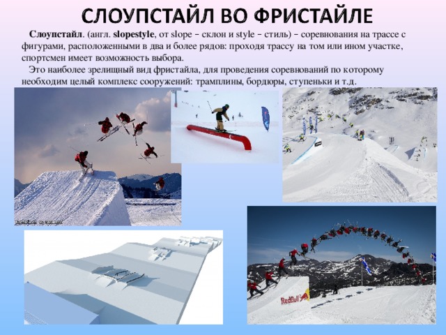 Слоупстайл . (англ. slopestyle , от slope – склон и style – стиль) – соревнования на трассе с фигурами, расположенными в два и более рядов: проходя трассу на том или ином участке, спортсмен имеет возможность выбора.  Это наиболее зрелищный вид фристайла, для проведения соревнований по которому необходим целый комплекс сооружений: трамплины, бордюры, ступеньки и т.д.