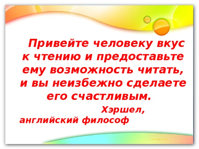 Привейте человеку вкус к чтению и предоставьте ему возможность читать, и вы неизбежно сделаете его счастливым.  Хэршел, английский философ