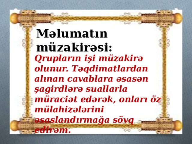 Məlumatın müzakirəsi: Qrupların işi müzakirə olunur. Təqdimatlardan alınan cavablara əsasən şagirdlərə suallarla müraciət edərək, onları öz mülahizələrini əsaslandırmağa sövq edirəm.