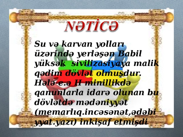 Su və karvan yolları üzərində yerləşən Babil yüksək sivilizasiyaya malik qədim dövlət olmuşdur. Hələ e.ə II minillikdə qanunlarla idarə olunan bu dövlətdə mədəniyyət (memarlıq.incəsənət,ədəbiyyat.yazı) inkişaf etmişdi