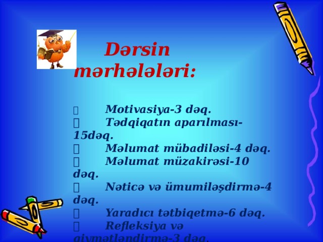 Dərsin mərhələləri:     Motivasiya-3 dəq.   Tədqiqatın aparılması-15dəq.   Məlumat mübadiləsi-4 dəq.   Məlumat müzakirəsi-10 dəq.   Nəticə və ümumiləşdirmə-4 dəq.   Yaradıcı tətbiqetmə-6 dəq.   Refleksiya və qiymətləndirmə-3 dəq .