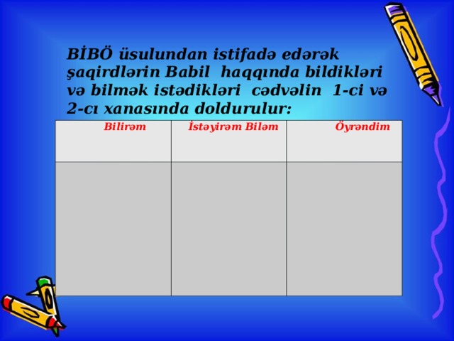 BİBÖ üsulundan istifadə edərək şaqirdlərin Babil haqqında bildikləri və bilmək istədikləri cədvəlin 1-ci və 2-cı xanasında doldurulur:  Bilirəm  İstəyirəm Biləm    Öyrəndim    