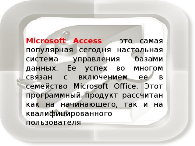 Microsoft Access - это самая популярная сегодня настольная система управления базами данных. Ее успех во многом связан с включением ее в семейство Microsoft Office. Этот программный продукт рассчитан как на начинающего, так и на квалифицированного пользователя