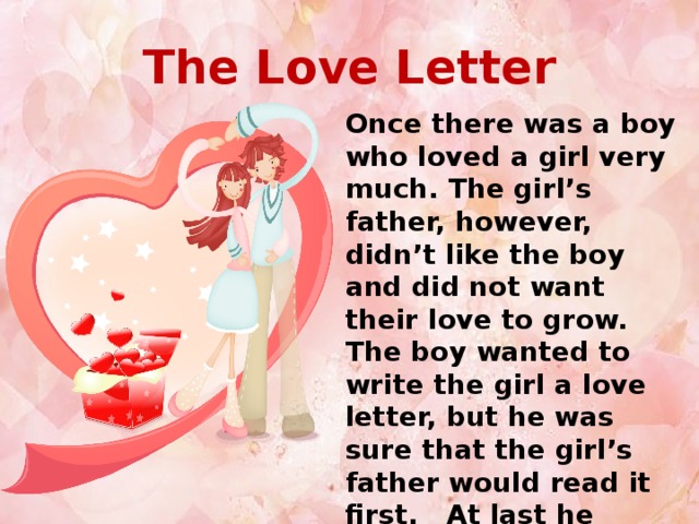 The Love Letter Once there was a boy who loved a girl very much. The girl’s father, however, didn’t like the boy and did not want their love to grow. The boy wanted to write the girl a love letter, but he was sure that the girl’s father would read it first. At last he wrote the following letter.