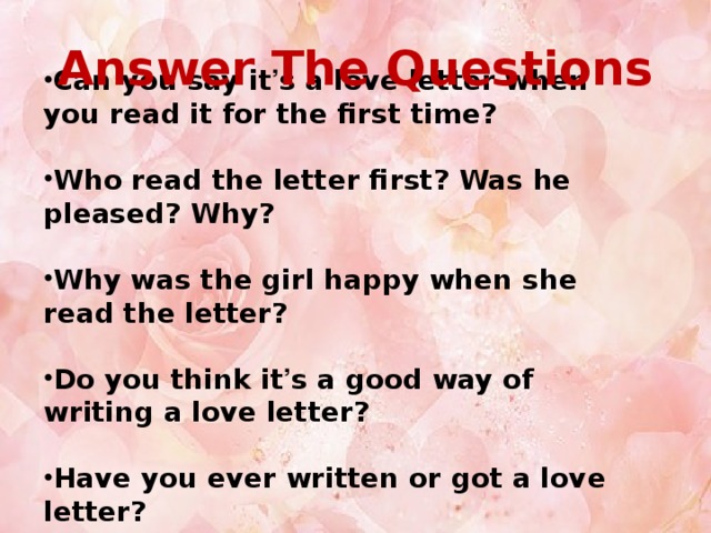 Answer The Questions Can you say it ’ s a love letter when you read it for the first time? Who read the letter first? Was he pleased? Why? Why was the girl happy when she read the letter? Do you think it ’ s a good way of writing a love letter?