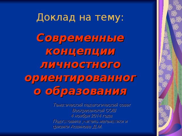 Доклад на тему: Современные концепции личностного ориентированного образования Тематический педагогический совет  Воскресенской СОШ  4 ноября 2014 года Подготовила учитель математики и физики Асаинова Д.М.