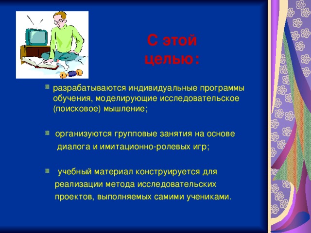 С этой целью:    разрабатываются индивидуальные программы обучения, моделирующие исследовательское (поисковое) мышление;   организуются групповые занятия на основе  разрабатываются индивидуальные программы обучения, моделирующие исследовательское (поисковое) мышление;   организуются групповые занятия на основе разрабатываются индивидуальные программы обучения, моделирующие исследовательское (поисковое) мышление;   организуются групповые занятия на основе  диалога и имитационно-ролевых игр;  диалога и имитационно-ролевых игр;  диалога и имитационно-ролевых игр;   учебный материал конструируется для   учебный материал конструируется для  учебный материал конструируется для  реализации метода исследовательских  проектов, выполняемых самими учениками.