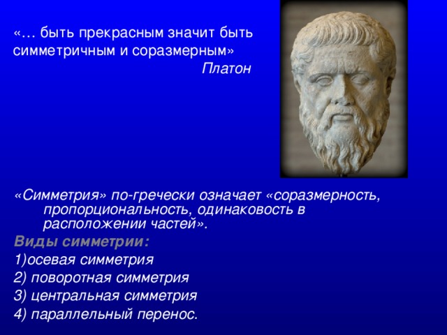 «… быть прекрасным значит быть симметричным и соразмерным»  Платон       «Симметрия» по-гречески означает «соразмерность, пропорциональность, одинаковость в расположении частей». Виды симметрии:  1)осевая симметрия 2) поворотная симметрия 3) центральная симметрия 4) параллельный перенос.