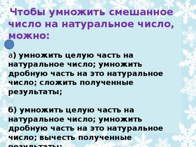 Чтобы умножить смешанное число на натуральное число, можно: а ) умножить целую часть на натуральное число; умножить дробную часть на это натуральное число; сложить полученные результаты;  б) умножить целую часть на натуральное число; умножить дробную часть на это натуральное число; вычесть полученные результаты;  в) умножить целую часть на натуральное число; умножить дробную часть на это натуральное число; умножить полученные результаты;